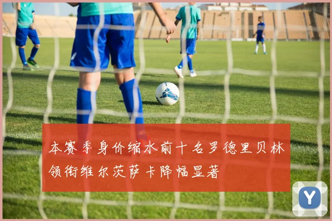 本赛季身价缩水前十名罗德里贝林领衔维尔茨萨卡降幅显著