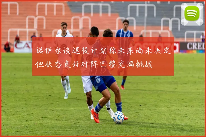 诺伊尔谈退役计划称未来尚未决定但状态良好对阵巴黎充满挑战