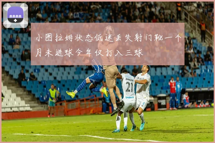 小图拉姆状态低迷丢失射门靴一个月未进球今年仅打入三球
