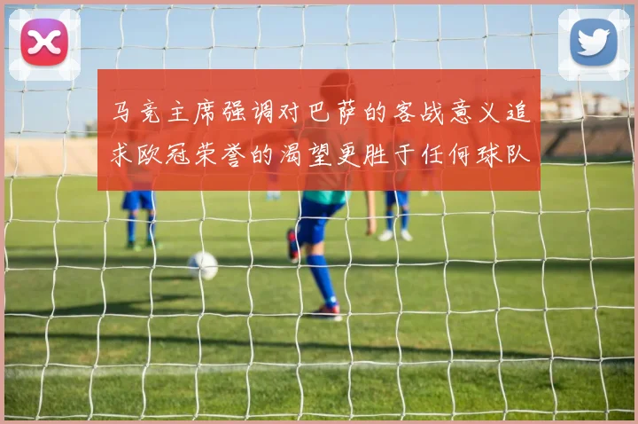 马竞主席强调对巴萨的客战意义追求欧冠荣誉的渴望更胜于任何球队