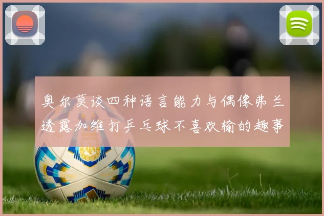 奥尔莫谈四种语言能力与偶像弗兰透露加维打乒乓球不喜欢输的趣事