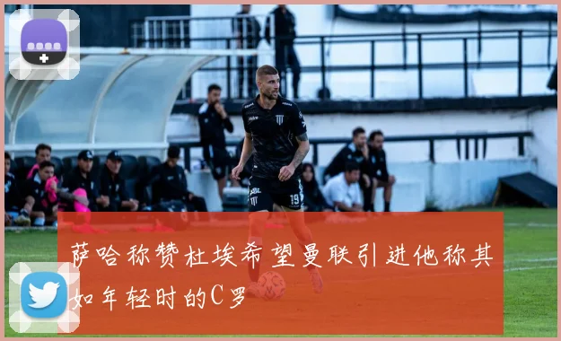 萨哈称赞杜埃希望曼联引进他称其如年轻时的C罗