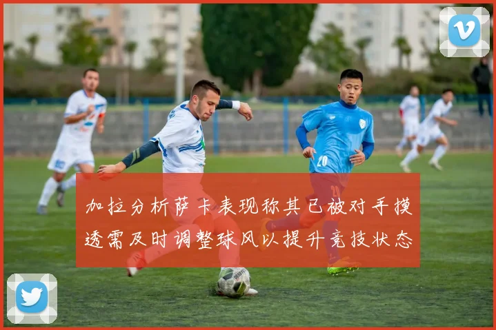 加拉分析萨卡表现称其已被对手摸透需及时调整球风以提升竞技状态