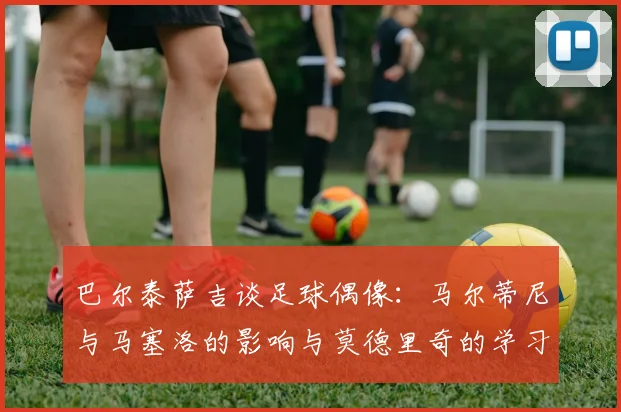 巴尔泰萨吉谈足球偶像：马尔蒂尼与马塞洛的影响与莫德里奇的学习价值