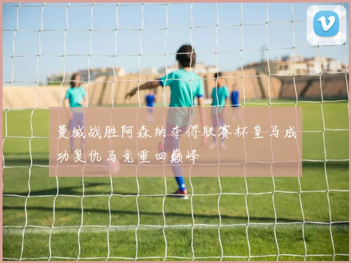 曼城战胜阿森纳夺得联赛杯皇马成功复仇马竞重回巅峰