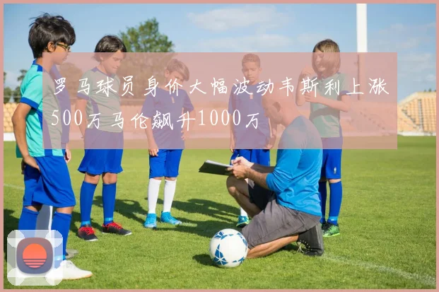 罗马球员身价大幅波动韦斯利上涨500万马伦飙升1000万