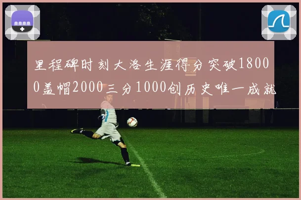里程碑时刻大洛生涯得分突破18000盖帽2000三分1000创历史唯一成就