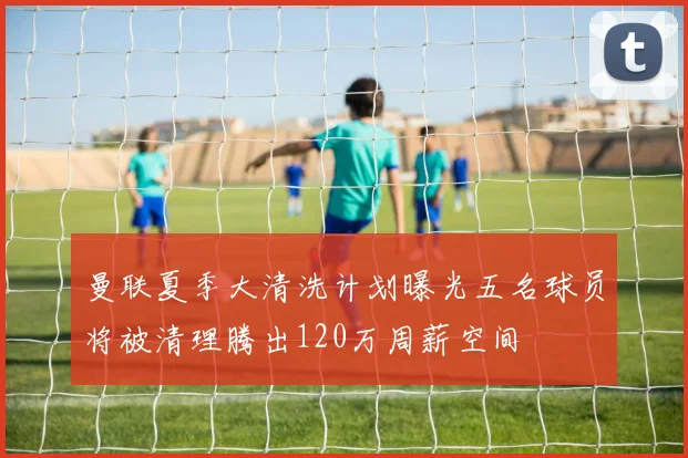 曼联夏季大清洗计划曝光五名球员将被清理腾出120万周薪空间